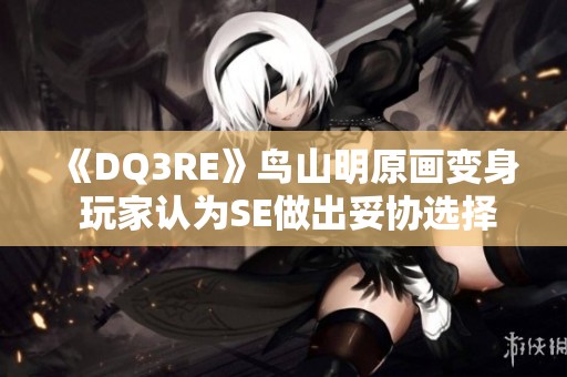 《DQ3RE》鸟山明原画变身 玩家认为SE做出妥协选择