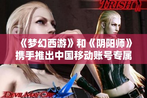 《梦幻西游》和《阴阳师》携手推出中国移动账号专属游戏道具免费兑换活动