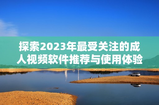 探索2023年最受关注的成人视频软件推荐与使用体验分享