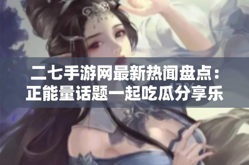 二七手游网最新热闻盘点：正能量话题一起吃瓜分享乐趣