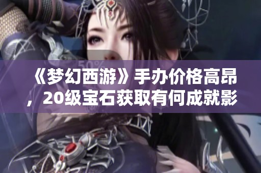 《梦幻西游》手办价格高昂，20级宝石获取有何成就影响