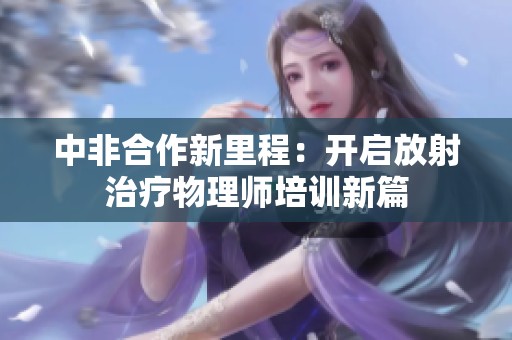 中非合作新里程：开启放射治疗物理师培训新篇