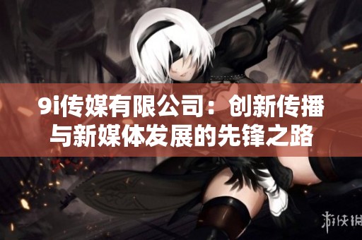 9i传媒有限公司：创新传播与新媒体发展的先锋之路