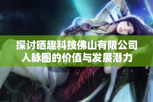 探讨晒趣科技佛山有限公司人脉圈的价值与发展潜力