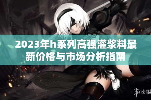 2023年h系列高强灌浆料最新价格与市场分析指南