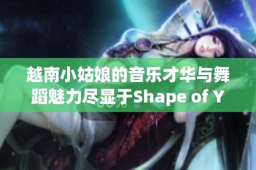 越南小姑娘的音乐才华与舞蹈魅力尽显于Shape of You表演中