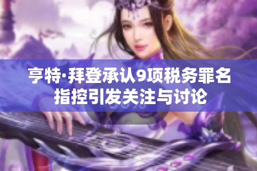 亨特·拜登承认9项税务罪名 指控引发关注与讨论
