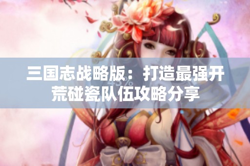 三国志战略版：打造最强开荒碰瓷队伍攻略分享