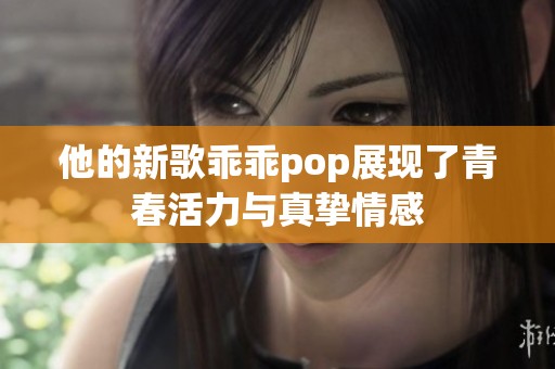 他的新歌乖乖pop展现了青春活力与真挚情感