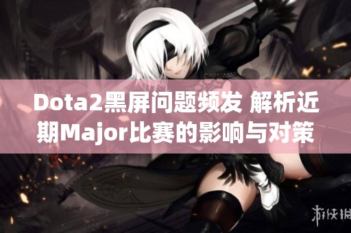 Dota2黑屏问题频发 解析近期Major比赛的影响与对策