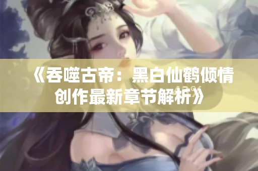 《吞噬古帝：黑白仙鹤倾情创作最新章节解析》