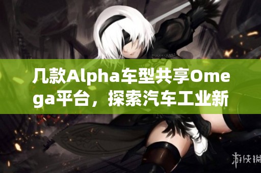 几款Alpha车型共享Omega平台，探索汽车工业新趋势