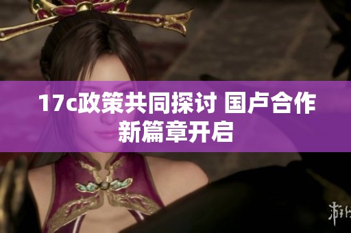 17c政策共同探讨 国卢合作新篇章开启