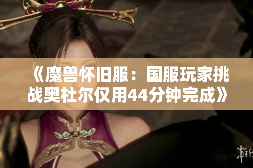 《魔兽怀旧服：国服玩家挑战奥杜尔仅用44分钟完成》