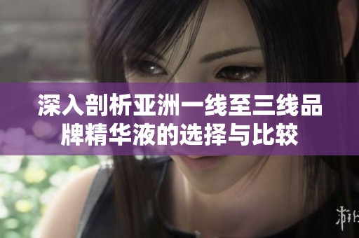 深入剖析亚洲一线至三线品牌精华液的选择与比较