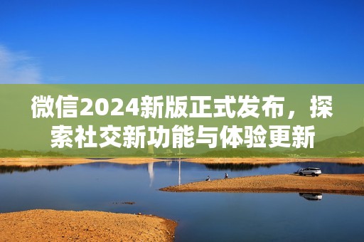 微信2024新版正式发布，探索社交新功能与体验更新