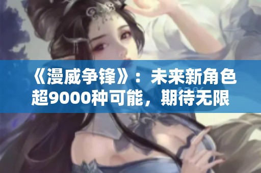 《漫威争锋》：未来新角色超9000种可能，期待无限创意