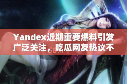 Yandex近期重要爆料引发广泛关注，吃瓜网友热议不止