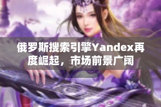 俄罗斯搜索引擎Yandex再度崛起，市场前景广阔