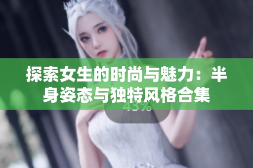 探索女生的时尚与魅力：半身姿态与独特风格合集