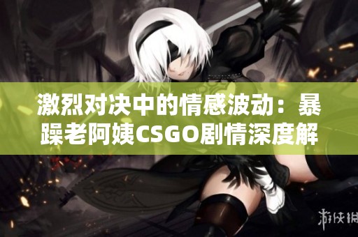 激烈对决中的情感波动：暴躁老阿姨CSGO剧情深度解析