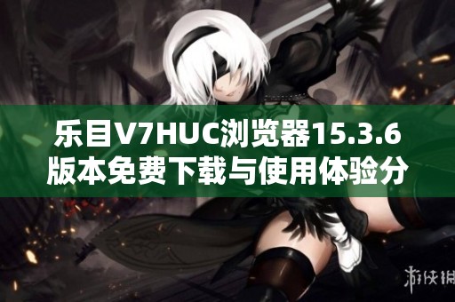 乐目V7HUC浏览器15.3.6版本免费下载与使用体验分享