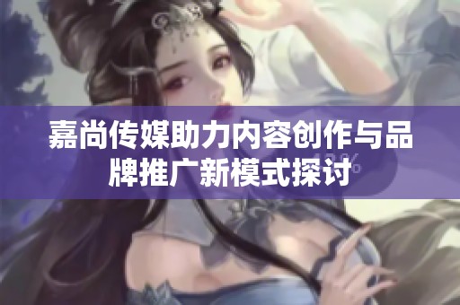 嘉尚传媒助力内容创作与品牌推广新模式探讨