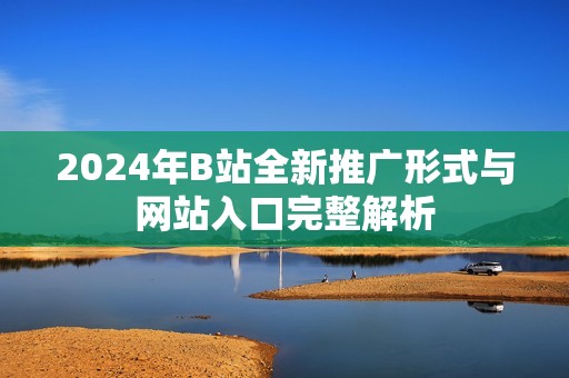 2024年B站全新推广形式与网站入口完整解析