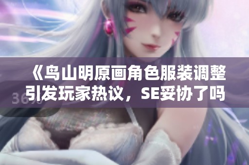 《鸟山明原画角色服装调整引发玩家热议，SE妥协了吗》