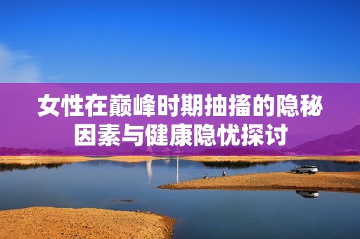 女性在巅峰时期抽搐的隐秘因素与健康隐忧探讨