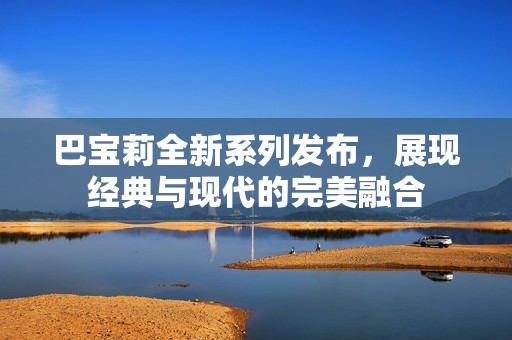 巴宝莉全新系列发布，展现经典与现代的完美融合