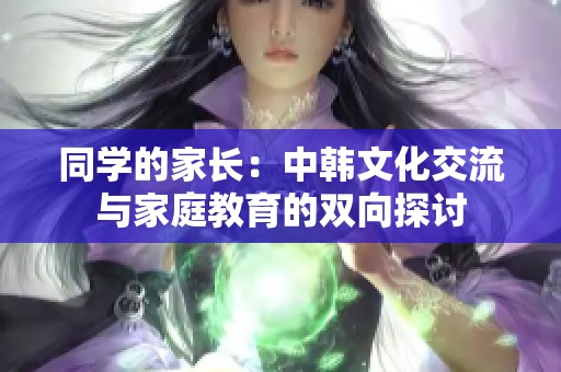 同学的家长：中韩文化交流与家庭教育的双向探讨