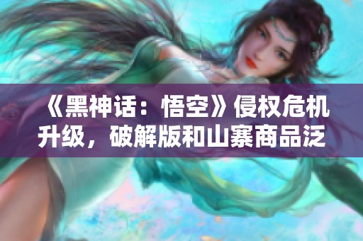 《黑神话：悟空》侵权危机升级，破解版和山寨商品泛滥成灾