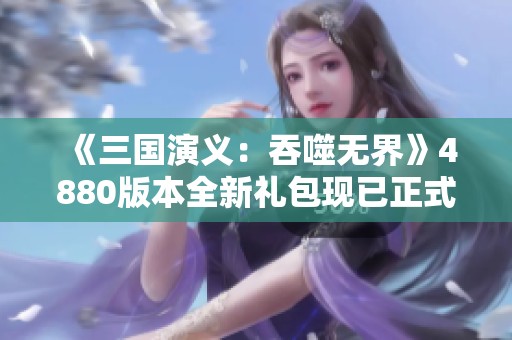 《三国演义：吞噬无界》4880版本全新礼包现已正式开放领取