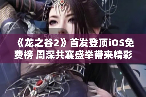 《龙之谷2》首发登顶iOS免费榜 周深共襄盛举带来精彩福利直播