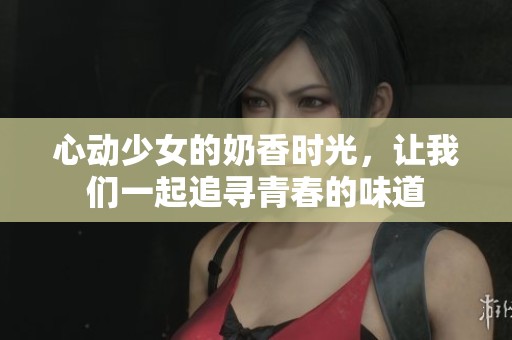 心动少女的奶香时光，让我们一起追寻青春的味道