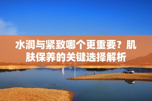 水润与紧致哪个更重要？肌肤保养的关键选择解析