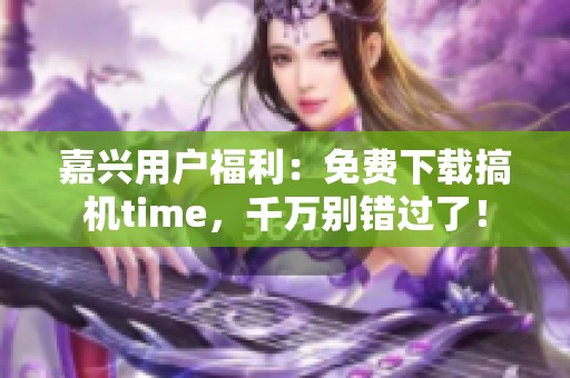 嘉兴用户福利：免费下载搞机time，千万别错过了！