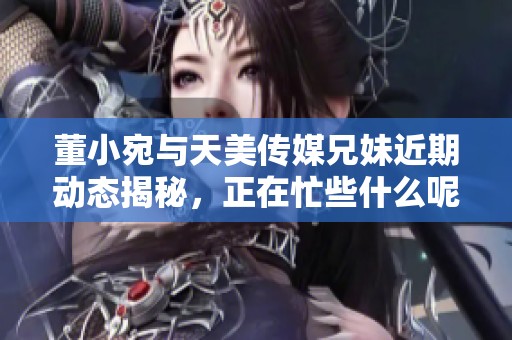 董小宛与天美传媒兄妹近期动态揭秘，正在忙些什么呢