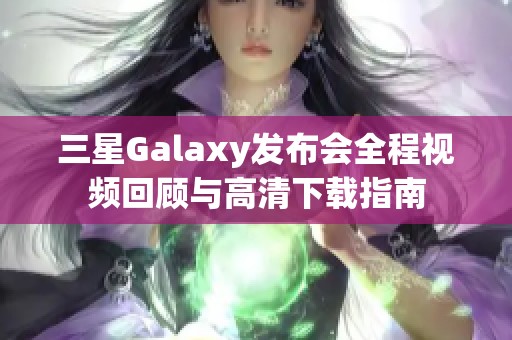 三星Galaxy发布会全程视频回顾与高清下载指南