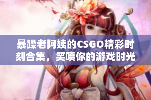 暴躁老阿姨的CSGO精彩时刻合集，笑喷你的游戏时光