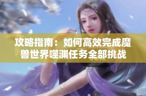 攻略指南：如何高效完成魔兽世界噬渊任务全部挑战