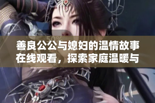 善良公公与媳妇的温情故事在线观看，探索家庭温暖与理解