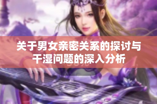 关于男女亲密关系的探讨与干湿问题的深入分析