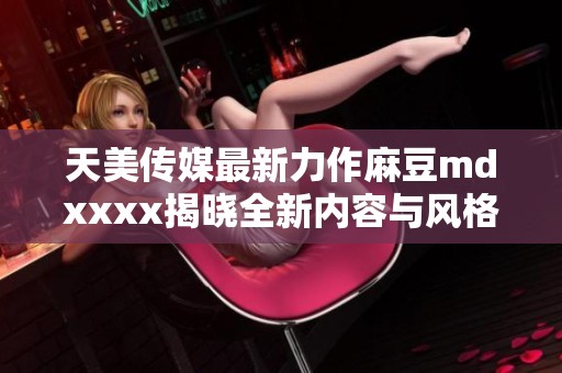 天美传媒最新力作麻豆mdxxxx揭晓全新内容与风格