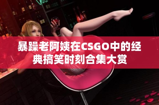 暴躁老阿姨在CSGO中的经典搞笑时刻合集大赏