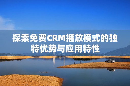 探索免费CRM播放模式的独特优势与应用特性