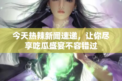 今天热辣新闻速递，让你尽享吃瓜盛宴不容错过