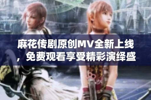 麻花传剧原创MV全新上线，免费观看享受精彩演绎盛宴