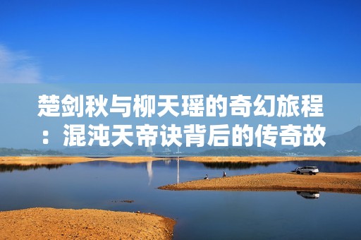 楚剑秋与柳天瑶的奇幻旅程：混沌天帝诀背后的传奇故事